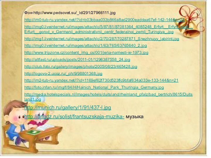 Фон-http://www.pedsovet.su/_ld/291/27966111.jpghttp://im0-tub-ru.yandex.net/i?id=b03bbaa033b846a8ad2900eaddaa67ef-142-144&n=24http://img0.liveinternet.ru/images/attach/c/5/87/81/87081364_4085248_Erfyrt__Erfyrt_nem__Erfurt__gorod_v_Germanii_administrativnii_centr_federalnoi_zemli_Turingiya_.jpghttp://img1.liveinternet.ru/images/attach/c/2/70/287/70287871_Snezhnuyy_labirint.jpghttp://img0.liveinternet.ru/images/attach/c/1/63/765/63765640_2.jpghttp://www.tripzone.cz/content_img_cs/001/jena-namesti-w-1973.jpghttp://altfast.ru/uploads/posts/2011-01/1296387558_24.jpghttp://club.foto.ru/gallery/images/photo/2005/08/23/465428.jpghttp://logovo-2.ucoz.ru/_ph/9/98801368.jpghttp://im2-tub-ru.yandex.net/i?id=1169ef62f730d523ffc9bfaf634a033e-133-144&n=21http://foto.infan.ru/img/f/84/H/Hainich_National_Park_Thuringia_Germany.jpghttp://media.hotelspecials.nl/images/hotels/duitsland/rheinland_pfalz/bad_bertrich/8615/Duitsland1.jpghttp://munich.ru/gallery/1/91/437-l.jpghttp://angdz.ru/solist/frantsuzskaja-muzika- музыкаФон-http://www.pedsovet.su/_ld/291/27966111.jpghttp://im0-tub-ru.yandex.net/i?id=b03bbaa033b846a8ad2900eaddaa67ef-142-144&n=24http://img0.liveinternet.ru/images/attach/c/5/87/81/87081364_4085248_Erfyrt__Erfyrt_nem__Erfurt__gorod_v_Germanii_administrativnii_centr_federalnoi_zemli_Turingiya_.jpghttp://img1.liveinternet.ru/images/attach/c/2/70/287/70287871_Snezhnuyy_labirint.jpghttp://img0.liveinternet.ru/images/attach/c/1/63/765/63765640_2.jpghttp://www.tripzone.cz/content_img_cs/001/jena-namesti-w-1973.jpghttp://altfast.ru/uploads/posts/2011-01/1296387558_24.jpghttp://club.foto.ru/gallery/images/photo/2005/08/23/465428.jpghttp://logovo-2.ucoz.ru/_ph/9/98801368.jpghttp://im2-tub-ru.yandex.net/i?id=1169ef62f730d523ffc9bfaf634a033e-133-144&n=21http://foto.infan.ru/img/f/84/H/Hainich_National_Park_Thuringia_Germany.jpghttp://media.hotelspecials.nl/images/hotels/duitsland/rheinland_pfalz/bad_bertrich/8615/Duitsland1.jpghttp://munich.ru/gallery/1/91/437-l.jpghttp://angdz.ru/solist/frantsuzskaja-muzika- музыка