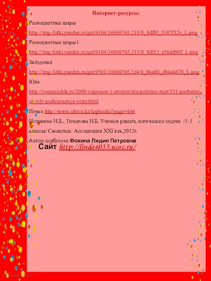 Сайт http://linda6035.ucoz.ru/   Интернет-ресурсы:Разноцветные шары http://img-fotki.yandex.ru/get/6104/16969765.215/0_8df0f_5387f32c_L.png Разноцветные шары1 http://img-fotki.yandex.ru/get/6104/16969765.215/0_8df12_e56dd90f_L.png Звёздочки http://img-fotki.yandex.ru/get/9501/16969765.1e4/0_8ba00_d94a6878_L.png