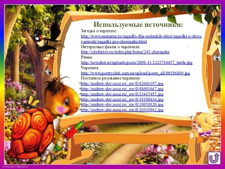 Загадка о черепахе http://www.numama.ru/zagadki-dlja-malenkih-detei/zagadki-o-zhivoi-prirode/zagadki-pro-cherepahu.htmlИнтересные факты о черепахах http://sitefaktov.ru/index.php/home/241-cherepahaРамка http://newshot.ru/uploads/posts/2008-11/1225734657_turtle.jpgЧерепаха http://www.poetryclub.com.ua/upload/poem_all/00196889.jpgПоэтапное рисование черепахи:http://andrew-dev.ucoz.ru/_nw/0/42663197.jpghttp://andrew-dev.ucoz.ru/_nw/0/48691647.jpghttp://andrew-dev.ucoz.ru/_nw/0/33447497.jpghttp://andrew-dev.ucoz.ru/_nw/0/19190436.jpghttp://andrew-dev.ucoz.ru/_nw/0/18058820.jpghttp://andrew-dev.ucoz.ru/_nw/0/26365042.jpgИспользуемые источники: