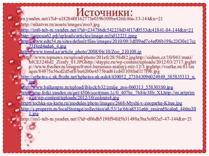 Источники:ru.yandex.net/i?id=e182b60f162773e039b309be426fc86a-33-144&n=21http://nikatver.ru/assets/images/zoo3.jpghttp://im0-tub-ru.yandex.net/i?id=234786dc542238d34f17d0553dc41841-84-144&n=21http://сорока62.рф/uploads/articles/image-m3id12221.jpeghttp://www.edu54.ru/sites/default/files/images/2010/09/3df89ed7c4ef08b198c23f30e17cc73f4cd4ede6_4.jpghttp://www.trend.az/article_photo/2008/06/10/Zoo_210108.jpghttp://www.topnews.ru/upload/photo/201efc28/58d82.jpghttp://oidnes.cz/10/041/maxi/MCE3248d2_Zirafy_01.JPGhttp://daypic.ru/wp-content/uploads/2012/03/2717.jpghttp://www.fresher.ru/images9/etot-bezumno-realnyj-mir-12/3.jpghttp://vsetke.ru:81/images/84975a56cd2d5ef8/ba6200e4575bad61cd43108fed117f9b.jpghttp://sphotos-c.ak.fbcdn.net/hphotos-ak-ash4/430052_273843096024949_385835313_n.jpghttp://www.balkanpro.ru/upload/iblock/b32/zmije_zoo-060313_558303S0.jpghttp://img-fotki.yandex.ru/get/4506/scottman.1c/0_407bc_7684c38b_XLhttp://ru.artprima.cz/wp-content/uploads/2012/10/colours4.jpghttp://tochka-na-karte.ru/modules/photo/images/2668-Myshi-v-zooparke-Kitee.jpghttp://s.properm.ru/localStorage/collection/a8/53/1e/66/a8531e66_resizedScaled_446to301.jpghttp://im1-tub-ru.yandex.net/i?id=d06db5198f94fd5b31498a3ba5e802e5-47-144&n=21