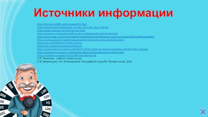 Источники информацииhttps://5droid.ru/2800-pole-chudes-2020.htmlhttps://otzovik.com/reviews/pole_chudes_2015-igra_dlya_android/https://www.pngwing.com/en/free-png-shvld https://zvukipro.com/teleshow/281-zvuki-iz-teleperedachi-pole-chudes.html https://zen.yandex.ru/media/id/5b939422aa006a00ac5b34b6/pervyi-zamorozok-5dba7bd22f1e4400aec493bd https://rosng.ru/post/10-selskohozyaystvennym-regionam-rossii-ugrozhaet-zasuhahttps://ria.ru/20180610/1522385725.htmlhttps://aif.ru/dontknows/eternal/1183125 https://newstracker.ru/news/incident/04-07-2021/uragan-na-severe-stavropolya-lomaet-kryshi-i-derevyahttps://orengrad.ru/news/v-orenburgskoy-oblasti-ozhidayutsya-grad-i-silnyy-veter/ https://travelask.ru/questions/111938-chto-takoe-smog Н.А. Тихонова – шаблон презентацииЕ.М.