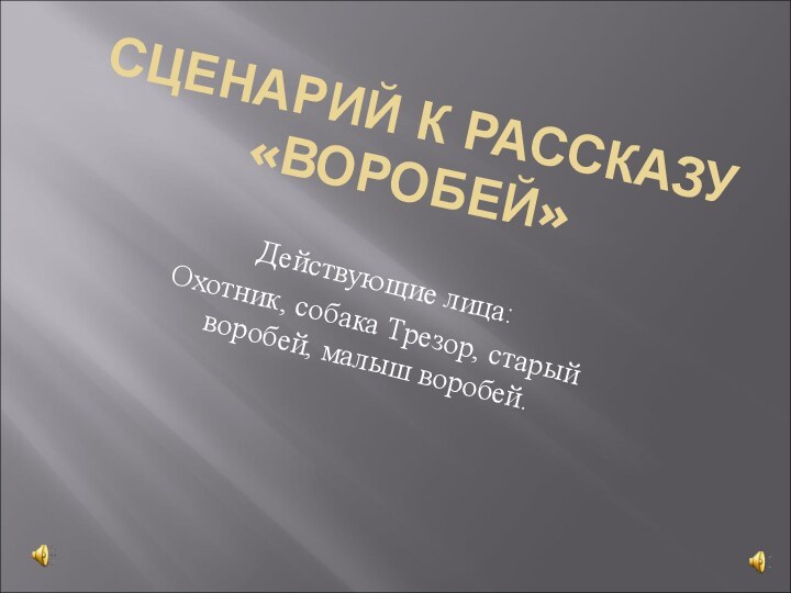 СЦЕНАРИЙ К РАССКАЗУ «ВОРОБЕЙ»Действующие лица:Охотник, собака Трезор, старый воробей, малыш воробей.