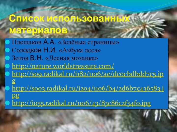 Список использованных материаловПлешаков А.А. «Зелёные страницы»Солодков Н.И. «Азбука леса» Зотов В.Н. «Лесная мозаика»http://nature.worldstreasure.com/ http://s09.radikal.ru/i182/1106/ae/dc0cbdbdd7c5.jpghttp://s003.radikal.ru/i204/1106/b4/2d6b7c436583.jpghttp://i055.radikal.ru/1106/43/83c86c2f54f0.jpg