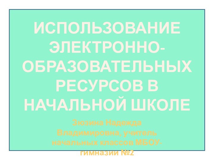 ИСПОЛЬЗОВАНИЕ ЭЛЕКТРОННО-ОБРАЗОВАТЕЛЬНЫХ РЕСУРСОВ В  НАЧАЛЬНОЙ ШКОЛЕЗюзина Надежда Владимировна, учитель начальных классов МБОУ-гимназии №2