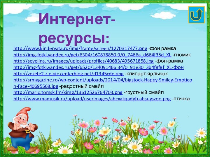 http://www.kinderyata.ru/img/frame/screen/1270317477.png -фон рамкаhttp://img-fotki.yandex.ru/get/6304/160878850.9/0_7466a_d664f35d_XL -гномикhttp://sevelina.ru/images/uploads/profiles/40683/495671858.jpg -фон-рамкаhttp://img-fotki.yandex.ru/get/6520/134091466.34/0_91e30_3b4f8f8f_XL-фонhttp://zezete2.z.e.pic.centerblog.net/d1345cde.png -клипарт-ярлычокhttp://srmagazine.ro/wp-content/uploads/2014/04/bigstock-Happy-Smiley-Emoticon-Face-40695568.jpg -радостный смайлhttp://mario.tomsk.fm/ximg/13612526764703.png -грустный смайлhttp://www.mamusik.ru/upload/userimages/abcxakqadyfuabsuyszoo.png -птичкаИнтернет-ресурсы: