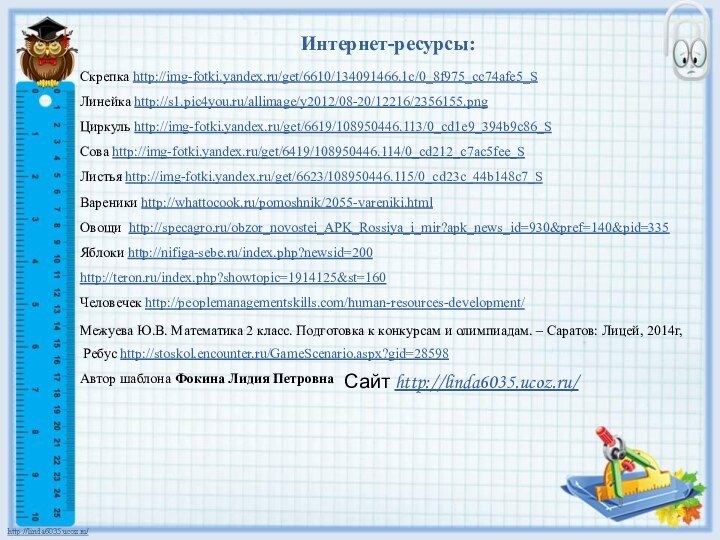 Интернет-ресурсы:Скрепка http://img-fotki.yandex.ru/get/6610/134091466.1c/0_8f975_cc74afe5_S Линейка http://s1.pic4you.ru/allimage/y2012/08-20/12216/2356155.png Циркуль http://img-fotki.yandex.ru/get/6619/108950446.113/0_cd1e9_394b9c86_S Сова http://img-fotki.yandex.ru/get/6419/108950446.114/0_cd212_c7ac5fee_S Листья http://img-fotki.yandex.ru/get/6623/108950446.115/0_cd23c_44b148c7_SВареники http://whattocook.ru/pomoshnik/2055-vareniki.htmlОвощи http://specagro.ru/obzor_novostei_APK_Rossiya_i_mir?apk_news_id=930&pref=140&pid=335Яблоки