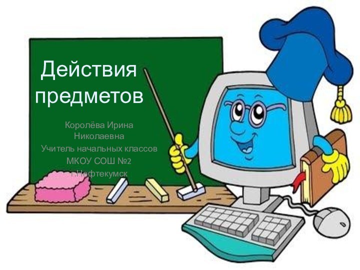 Действия  предметовКоролёва Ирина НиколаевнаУчитель начальных классовМКОУ СОШ №2г.Нефтекумск