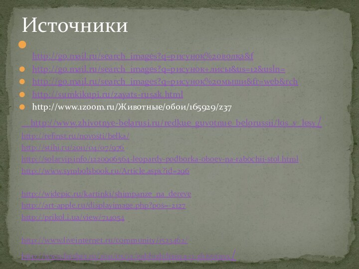 http://go.mail.ru/search_images?q=рисунок%20волка&fhttp://go.mail.ru/search_images?q=рисунок+лисы&us=12&usln=http://go.mail.ru/search_images?q=рисунок%20мыши&fr=web&rchhttp://sumkikupi.ru/zayats-rusak.htmlhttp://www.1zoom.ru/Животные/обои/165929/z37  http://www.zhivotnye-belarusi.ru/redkue_guvotnue_belorussii/los_v_lesy/http://refinst.ru/novosti/belka/http://stihi.ru/2011/04/07/976http://solarvip.info/1220906564-leopardy-podborka-oboev-na-rabochij-stol.htmlhttp://www.symbolsbook.ru/Article.aspx?id=296http://widepic.ru/kartinki/shimpanze_na_derevehttp://art-apple.ru/displayimage.php?pos=-2127http://prikol.i.ua/view/714054http://www.liveinternet.ru/community/1523462/http://www.fresher.ru/2011/05/12/zabluzhdeniya-o-zhivotnyx/Источники