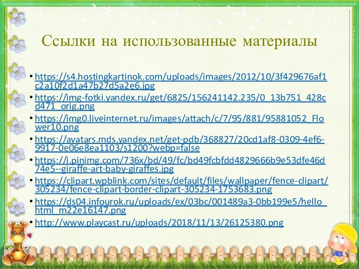 Ссылки на использованные материалыhttps://s4.hostingkartinok.com/uploads/images/2012/10/3f429676af1c2a10f2d1a47b27d5a2e6.jpghttps://img-fotki.yandex.ru/get/6825/156241142.235/0_13b751_428cd471_orig.pnghttps://img0.liveinternet.ru/images/attach/c/7/95/881/95881052_Flower10.pnghttps://avatars.mds.yandex.net/get-pdb/368827/20cd1af8-0309-4ef6-9917-0e06e8ea1103/s1200?webp=falsehttps://i.pinimg.com/736x/bd/49/fc/bd49fcbfdd4829666b9e53dfe46d74e5--giraffe-art-baby-giraffes.jpghttps://clipart.wpblink.com/sites/default/files/wallpaper/fence-clipart/305234/fence-clipart-border-clipart-305234-1753683.pnghttps://ds04.infourok.ru/uploads/ex/03bc/001489a3-0bb199e5/hello_html_m22e16147.pnghttp://www.playcast.ru/uploads/2018/11/13/26125380.png