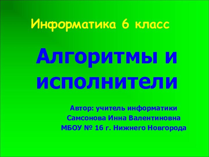 Информатика 6 классАлгоритмы и исполнителиАвтор: учитель информатики Самсонова Инна ВалентиновнаМБОУ № 16 г. Нижнего Новгорода