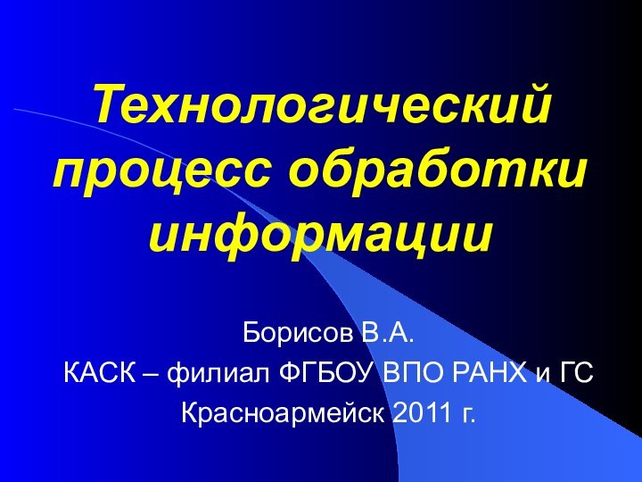 Технологический процесс обработки информацииБорисов В.А.КАСК – филиал ФГБОУ ВПО РАНХ и ГСКрасноармейск 2011 г.