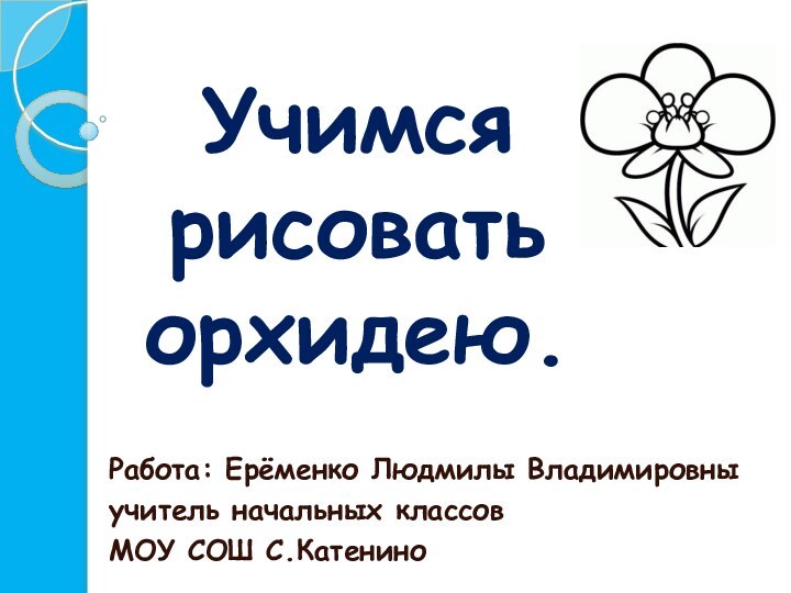 Учимся  рисовать  орхидею.Работа: Ерёменко Людмилы Владимировны учитель начальных классовМОУ СОШ С.Катенино