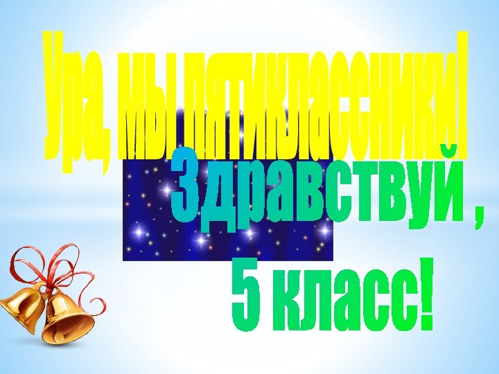 Ура, мы пятиклассники!Здравствуй , 5 класс!