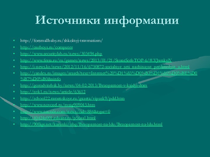 Источники информацииhttp://forsmallbaby.ru/shkolnyj-travmatizm/http://ourboys.ru/computerhttp://www.securitylab.ru/news/303494.phphttp://www.ferra.ru/ru/games/news/2013/01/21/StoneSoft-TOP-6/#.VJwnksjYhttp://i-news.kz/news/2012/11/16/6730872-socialnye_seti_nachinayut_predstavlyat_u.htmlhttp://yandex.ru/images/search?text=Internet%20%D1%83%D0%B3%D1%80%D0%BE%D0%B7%D0%B0&uinfohttp://gorodvitebsk.by/news/04-02-2013/Bezopasnost-v-kajdyi-domhttp://nvk1.ru/news/article/63612http://school22.ramenskoye.ru/gazeta/vipusk9/pdd.htmhttp://www.novosel.ru/mssg909043.htmhttp://www.naurale.com/news/?id=884&type=0http://40424s001.edusite.ru/p56aa1.htmlhttp:///kartinki/obg/Bezopasnost-na-ldu/Bezopasnost-na-ldu.html