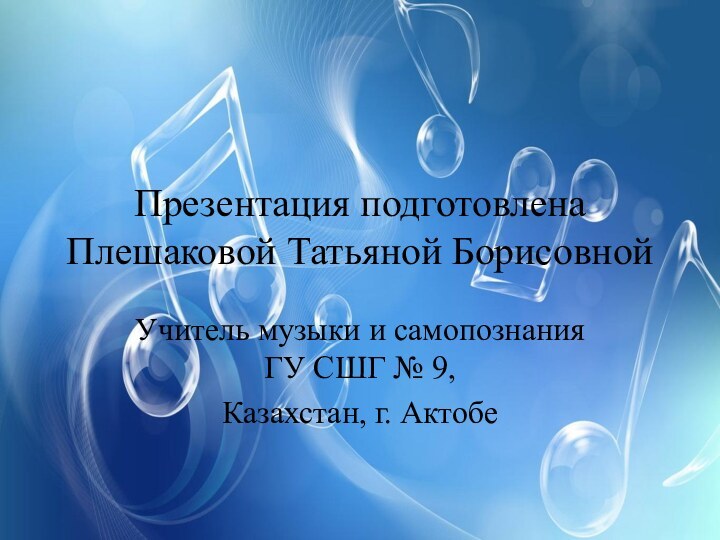 Презентация подготовлена Плешаковой Татьяной Борисовной Учитель музыки и самопознания ГУ СШГ № 9,Казахстан, г. Актобе