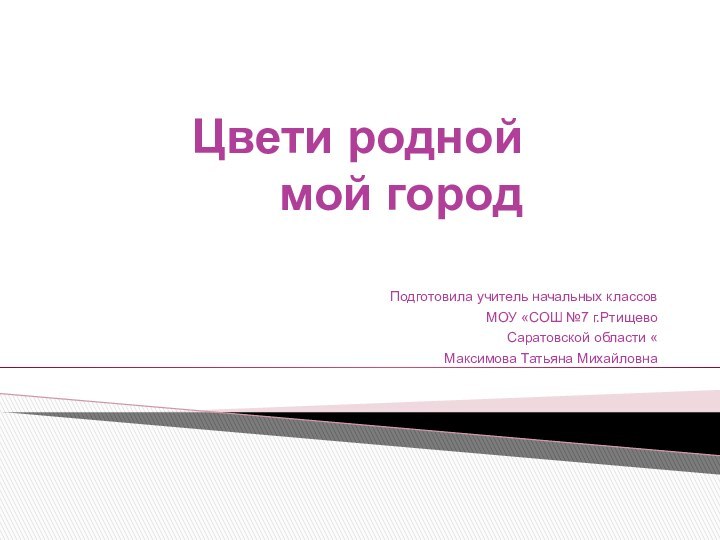 Цвети родной мой городПодготовила учитель начальных классов МОУ «СОШ №7 г.Ртищево Саратовской области «Максимова Татьяна Михайловна