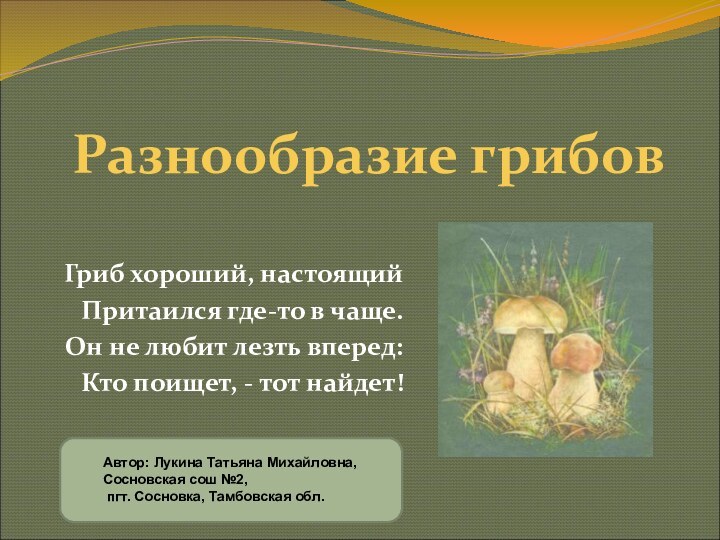 Разнообразие грибовГриб хороший, настоящийПритаился где-то в чаще.Он не любит лезть вперед:Кто поищет, - тот найдет!