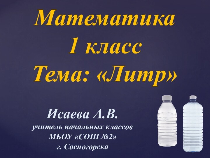 Математика1 класс Тема: «Литр»Исаева А.В.учитель начальных классовМБОУ «СОШ №2» г. Сосногорска