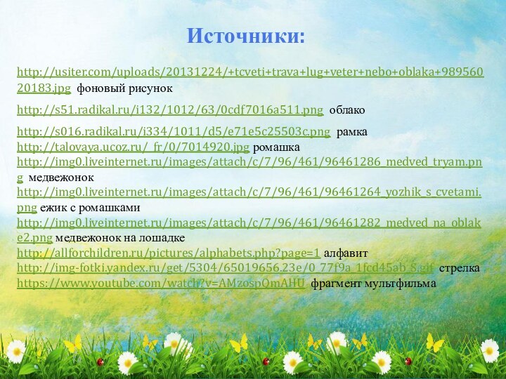 Источники:http://usiter.com/uploads/20131224/+tcveti+trava+lug+veter+nebo+oblaka+98956020183.jpg фоновый рисунокhttp://s51.radikal.ru/i132/1012/63/0cdf7016a511.png облакоhttp://s016.radikal.ru/i334/1011/d5/e71e5c25503c.png рамкаhttp://talovaya.ucoz.ru/_fr/0/7014920.jpg ромашкаhttp://img0.liveinternet.ru/images/attach/c/7/96/461/96461286_medved_tryam.png медвежонокhttp://img0.liveinternet.ru/images/attach/c/7/96/461/96461264_yozhik_s_cvetami.png ежик с ромашкамиhttp://img0.liveinternet.ru/images/attach/c/7/96/461/96461282_medved_na_oblake2.png медвежонок на