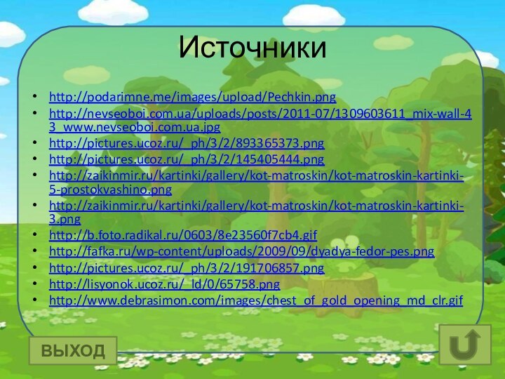 Источникиhttp://podarimne.me/images/upload/Pechkin.pnghttp://nevseoboi.com.ua/uploads/posts/2011-07/1309603611_mix-wall-43_www.nevseoboi.com.ua.jpghttp://pictures.ucoz.ru/_ph/3/2/893365373.pnghttp://pictures.ucoz.ru/_ph/3/2/145405444.pnghttp://zaikinmir.ru/kartinki/gallery/kot-matroskin/kot-matroskin-kartinki-5-prostokvashino.pnghttp://zaikinmir.ru/kartinki/gallery/kot-matroskin/kot-matroskin-kartinki-3.pnghttp://b.foto.radikal.ru/0603/8e23560f7cb4.gifhttp://fafka.ru/wp-content/uploads/2009/09/dyadya-fedor-pes.pnghttp://pictures.ucoz.ru/_ph/3/2/191706857.pnghttp://lisyonok.ucoz.ru/_ld/0/65758.pnghttp://www.debrasimon.com/images/chest_of_gold_opening_md_clr.gifВЫХОД