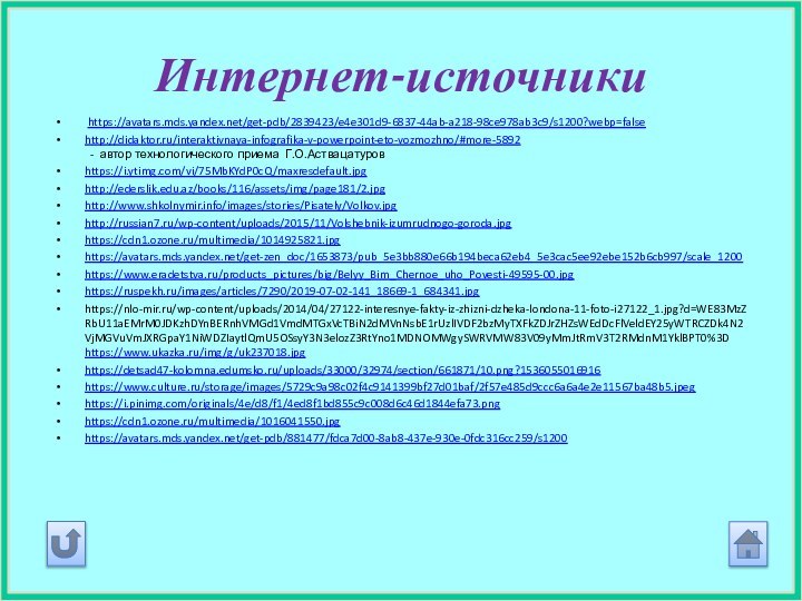 Интернет-источники https://avatars.mds.yandex.net/get-pdb/2839423/e4e301d9-6837-44ab-a218-98ce978ab3c9/s1200?webp=falsehttp://didaktor.ru/interaktivnaya-infografika-v-powerpoint-eto-vozmozhno/#more-5892  - автор технологического приема Г.О.Аствацатуровhttps://i.ytimg.com/vi/75MbKYdP0cQ/maxresdefault.jpghttp://ederslik.edu.az/books/116/assets/img/page181/2.jpghttp://www.shkolnymir.info/images/stories/Pisately/Volkov.jpghttp://russian7.ru/wp-content/uploads/2015/11/Volshebnik-izumrudnogo-goroda.jpghttps://cdn1.ozone.ru/multimedia/1014925821.jpghttps://avatars.mds.yandex.net/get-zen_doc/1653873/pub_5e3bb880e66b194beca62eb4_5e3cac5ee92ebe152b6cb997/scale_1200https://www.eradetstva.ru/products_pictures/big/Belyy_Bim_Chernoe_uho_Povesti-49595-00.jpghttps://ruspekh.ru/images/articles/7290/2019-07-02-141_18669-1_684341.jpghttps://nlo-mir.ru/wp-content/uploads/2014/04/27122-interesnye-fakty-iz-zhizni-dzheka-londona-11-foto-i27122_1.jpg?d=WE83MzZRbU11aEMrM0JDKzhDYnBERnhVMGd1VmdMTGxVcTBiN2dMVnNsbE1rUzlIVDF2bzMyTXFkZDJrZHZsWEdDcFlVeldEY25yWTRCZDk4N2VjMGVuVmJXRGpaY1NiWDZIaytlQmU5OSsyY3N3elozZ3RtYno1MDNOMWgySWRVMW83V09yMmJtRmV3T2RMdnM1YklBPT0%3D https://www.ukazka.ru/img/g/uk237018.jpghttps://detsad47-kolomna.edumsko.ru/uploads/33000/32974/section/661871/10.png?1536055016916https://www.culture.ru/storage/images/5729c9a98c02f4c9141399bf27d01baf/2f57e485d9ccc6a6a4e2e11567ba48b5.jpeghttps://i.pinimg.com/originals/4e/d8/f1/4ed8f1bd855c9c008d6c46d1844efa73.pnghttps://cdn1.ozone.ru/multimedia/1016041550.jpghttps://avatars.mds.yandex.net/get-pdb/881477/fdca7d00-8ab8-437e-930e-0fdc316cc259/s1200