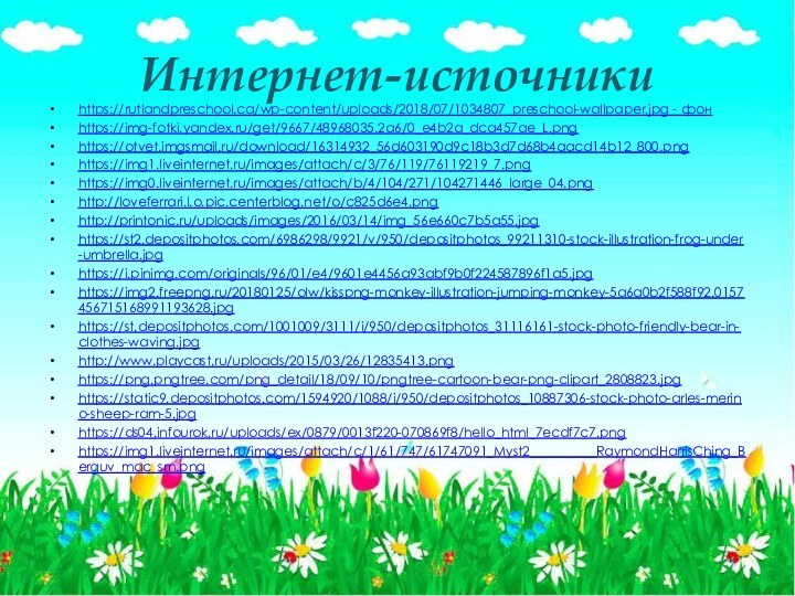Интернет-источникиhttps://rutlandpreschool.ca/wp-content/uploads/2018/07/1034807_preschool-wallpaper.jpg - фонhttps://img-fotki.yandex.ru/get/9667/48968035.2a6/0_e4b2a_dca457ae_L.pnghttps://otvet.imgsmail.ru/download/16314932_56d603190d9c18b3d7d68b4aacd14b12_800.pnghttps://img1.liveinternet.ru/images/attach/c/3/76/119/76119219_7.pnghttps://img0.liveinternet.ru/images/attach/b/4/104/271/104271446_large_04.pnghttp://loveferrari.l.o.pic.centerblog.net/o/c825d6e4.pnghttp://printonic.ru/uploads/images/2016/03/14/img_56e660c7b5a55.jpghttps://st2.depositphotos.com/6986298/9921/v/950/depositphotos_99211310-stock-illustration-frog-under-umbrella.jpghttps://i.pinimg.com/originals/96/01/e4/9601e4456a93abf9b0f224587896f1a5.jpghttps://img2.freepng.ru/20180125/olw/kisspng-monkey-illustration-jumping-monkey-5a6a0b2f588f92.0157456715168991193628.jpghttps://st.depositphotos.com/1001009/3111/i/950/depositphotos_31116161-stock-photo-friendly-bear-in-clothes-waving.jpghttp://www.playcast.ru/uploads/2015/03/26/12835413.pnghttps://png.pngtree.com/png_detail/18/09/10/pngtree-cartoon-bear-png-clipart_2808823.jpghttps://static9.depositphotos.com/1594920/1088/i/950/depositphotos_10887306-stock-photo-arles-merino-sheep-ram-5.jpghttps://ds04.infourok.ru/uploads/ex/0879/0013f220-070869f8/hello_html_7ecdf7c7.pnghttps://img1.liveinternet.ru/images/attach/c/1/61/747/61747091_Myst2__________RaymondHarrisChing_Berguv_mac_sm.png