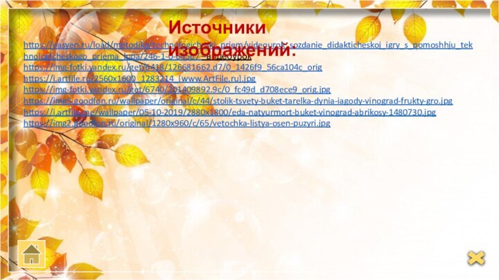 https://easyen.ru/load/metodika/technologicheski_priem/videourok_sozdanie_didakticheskoj_igry_s_pomoshhju_tekhnologicheskogo_priema_lupa/246-1-0-64567 –видеоурок https://img-fotki.yandex.ru/get/6418/126681662.d7/0_1426f9_56ca104c_orighttps://i.artfile.ru/2560x1600_1283214_[www.ArtFile.ru].jpghttps://img-fotki.yandex.ru/get/6740/201409892.9c/0_fc49d_d708ece9_orig.jpghttps://img5.goodfon.ru/wallpaper/original/c/44/stolik-tsvety-buket-tarelka-dynia-iagody-vinograd-frukty-gro.jpghttps://i.artfile.me/wallpaper/05-10-2019/2880x1800/eda-natyurmort-buket-vinograd-abrikosy-1480730.jpghttps://img2.goodfon.ru/original/1280x960/c/65/vetochka-listya-osen-puzyri.jpgИсточники изображений: