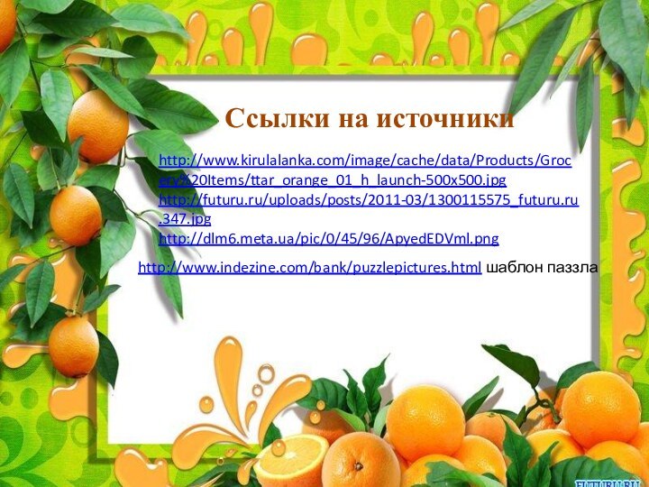 Ссылки на источникиhttp://www.kirulalanka.com/image/cache/data/Products/Grocery%20Items/ttar_orange_01_h_launch-500x500.jpghttp://futuru.ru/uploads/posts/2011-03/1300115575_futuru.ru.347.jpghttp://dlm6.meta.ua/pic/0/45/96/ApyedEDVml.pnghttp://www.indezine.com/bank/puzzlepictures.html шаблон паззла