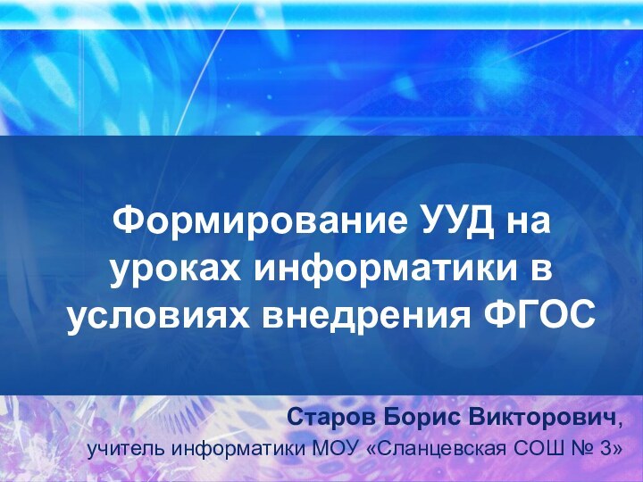 Формирование УУД на уроках информатики в условиях внедрения ФГОССтаров Борис Викторович, учитель