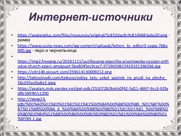 Интернет-источникиhttps://avatanplus.com/files/resources/original/5c852dac8c9c8169683a6a20.png - рамкаhttps://www.costa-news.com/wp-content/uploads/letters_to_editor3-copia-768x900.jpg - перо и чернильница https://img2.freepng.ru/20181111/uui/kisspng-eparchia-arseniewska-russian-orthodox-church-eparc-ampquot-5be8045ec9cec7.9719650815419321268266.jpg https://cdn140.picsart.com/259614130009212.pnghttp://tattooirovki.com/tattoos/eskizy_tatu_sokol_yastreb_na_grudi_na_pleche_56c035ed3a8e2.jpeghttps://avatars.mds.yandex.net/get-pdb/2510728/8ebb0f42-5d11-4697-9cc3-92fad9b56949/s1200http://лена24.рф/%D0%A0%D1%83%D1%81%D1%81%D0%BA%D0%B8%D0%B9_%D1%8F%D0%B7%D1%8B%D0%BA_6_%D0%BA%D0%BB%D0%B0%D1%81%D1%81_%D0%9B%D0%B0%D0%B4%D1%8B%D0%B6%D0%B5%D0%BD%D1%81%D0%BA%D0%B0%D1%8F/89.1.jpg