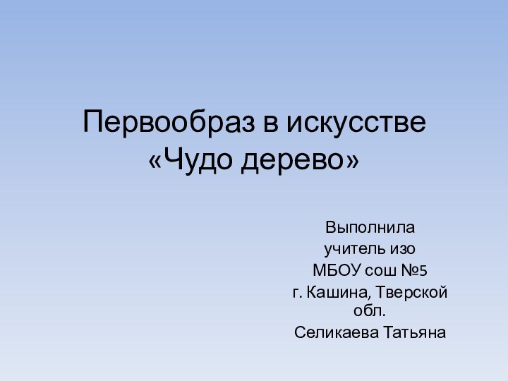 Первообраз в искусстве «Чудо дерево» Выполнила учитель изоМБОУ сош №5 г. Кашина, Тверской обл.Селикаева Татьяна