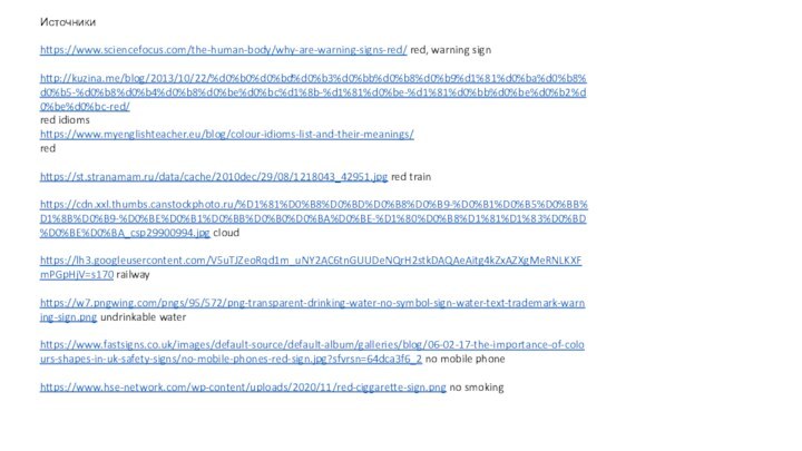 Источникиhttps://www.sciencefocus.com/the-human-body/why-are-warning-signs-red/ red, warning signhttp://kuzina.me/blog/2013/10/22/%d0%b0%d0%bd%d0%b3%d0%bb%d0%b8%d0%b9%d1%81%d0%ba%d0%b8%d0%b5-%d0%b8%d0%b4%d0%b8%d0%be%d0%bc%d1%8b-%d1%81%d0%be-%d1%81%d0%bb%d0%be%d0%b2%d0%be%d0%bc-red/ red idiomshttps://www.myenglishteacher.eu/blog/colour-idioms-list-and-their-meanings/ red https://st.stranamam.ru/data/cache/2010dec/29/08/1218043_42951.jpg red trainhttps://cdn.xxl.thumbs.canstockphoto.ru/%D1%81%D0%B8%D0%BD%D0%B8%D0%B9-%D0%B1%D0%B5%D0%BB%D1%8B%D0%B9-%D0%BE%D0%B1%D0%BB%D0%B0%D0%BA%D0%BE-%D1%80%D0%B8%D1%81%D1%83%D0%BD%D0%BE%D0%BA_csp29900994.jpg cloudhttps://lh3.googleusercontent.com/V5uTJZeoRqd1m_uNY2AC6tnGUUDeNQrH2stkDAQAeAitg4kZxAZXgMeRNLKXFmPGpHjV=s170 railwayhttps://w7.pngwing.com/pngs/95/572/png-transparent-drinking-water-no-symbol-sign-water-text-trademark-warning-sign.png