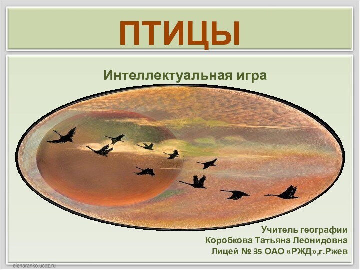 Учитель географии Коробкова Татьяна Леонидовна Лицей № 35 ОАО «РЖД»,г.Ржев  Интеллектуальная играПТИЦЫ