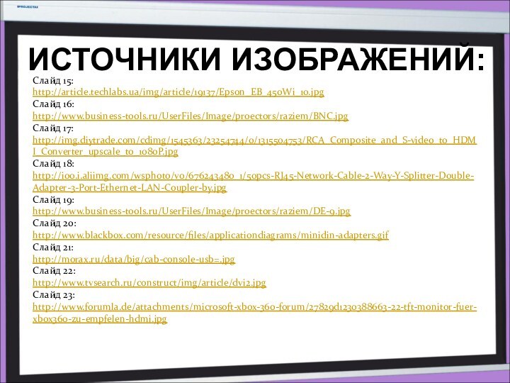 ИСТОЧНИКИ ИЗОБРАЖЕНИЙ:Слайд 15:http://article.techlabs.ua/img/article/19137/Epson_EB_450Wi_10.jpgСлайд 16:http://www.business-tools.ru/UserFiles/Image/proectors/raziem/BNC.jpgСлайд 17:http://img.diytrade.com/cdimg/1545363/23254744/0/1315504753/RCA_Composite_and_S-video_to_HDMI_Converter_upscale_to_1080P.jpgСлайд 18:http://i00.i.aliimg.com/wsphoto/v0/676243480_1/50pcs-RJ45-Network-Cable-2-Way-Y-Splitter-Double-Adapter-3-Port-Ethernet-LAN-Coupler-by.jpgСлайд 19:http://www.business-tools.ru/UserFiles/Image/proectors/raziem/DE-9.jpgСлайд 20:http://www.blackbox.com/resource/files/applicationdiagrams/minidin-adapters.gifСлайд 21:http://morax.ru/data/big/cab-console-usb=.jpgСлайд 22:http://www.tvsearch.ru/construct/img/article/dvi2.jpgСлайд 23:http://www.forumla.de/attachments/microsoft-xbox-360-forum/27829d1230388663-22-tft-monitor-fuer-xbox360-zu-empfelen-hdmi.jpg