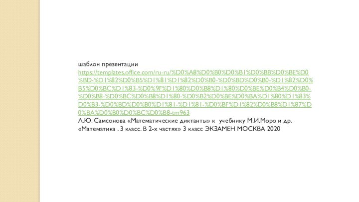 шаблон презентации https://templates.office.com/ru-ru/%D0%A8%D0%B0%D0%B1%D0%BB%D0%BE%D0%BD-%D1%82%D0%B5%D1%81%D1%82%D0%B0-%D0%BD%D0%B0-%D1%82%D0%B5%D0%BC%D1%83-%D0%9F%D1%80%D0%B8%D1%80%D0%BE%D0%B4%D0%B0-%D0%B8-%D0%BC%D0%B8%D1%80-%D0%B2%D0%BE%D0%BA%D1%80%D1%83%D0%B3-%D0%BD%D0%B0%D1%81-%D1%81-%D0%BF%D1%82%D0%B8%D1%87%D0%BA%D0%B0%D0%BC%D0%B8-tm963Л.Ю. Самсонова «Математические диктанты» к учебнику М.И.Моро и др. «Математика