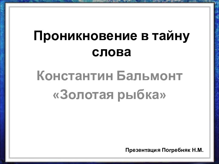 Проникновение в тайну словаКонстантин Бальмонт«Золотая рыбка»Презентация Погребняк Н.М.