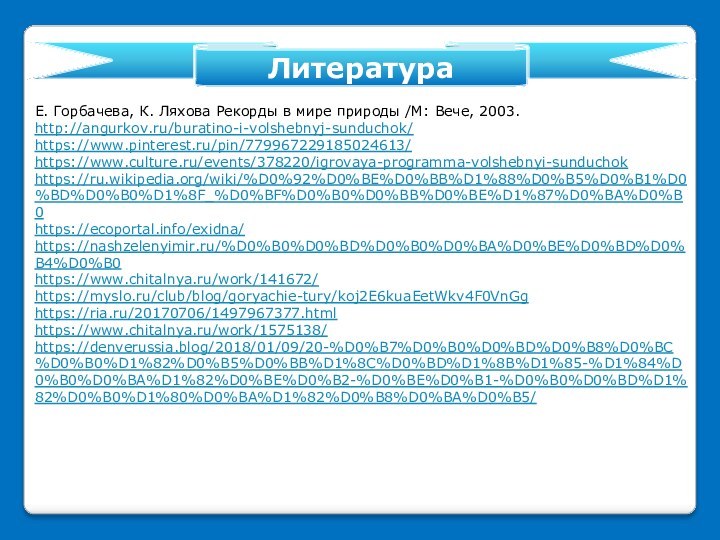 Е. Горбачева, К. Ляхова Рекорды в мире природы /М: Вече, 2003.http://angurkov.ru/buratino-i-volshebnyj-sunduchok/https://www.pinterest.ru/pin/779967229185024613/https://www.culture.ru/events/378220/igrovaya-programma-volshebnyi-sunduchokhttps://ru.wikipedia.org/wiki/%D0%92%D0%BE%D0%BB%D1%88%D0%B5%D0%B1%D0%BD%D0%B0%D1%8F_%D0%BF%D0%B0%D0%BB%D0%BE%D1%87%D0%BA%D0%B0https://ecoportal.info/exidna/https://nashzelenyimir.ru/%D0%B0%D0%BD%D0%B0%D0%BA%D0%BE%D0%BD%D0%B4%D0%B0https://www.chitalnya.ru/work/141672/https://myslo.ru/club/blog/goryachie-tury/koj2E6kuaEetWkv4F0VnGghttps://ria.ru/20170706/1497967377.htmlhttps://www.chitalnya.ru/work/1575138/ https://denverussia.blog/2018/01/09/20-%D0%B7%D0%B0%D0%BD%D0%B8%D0%BC%D0%B0%D1%82%D0%B5%D0%BB%D1%8C%D0%BD%D1%8B%D1%85-%D1%84%D0%B0%D0%BA%D1%82%D0%BE%D0%B2-%D0%BE%D0%B1-%D0%B0%D0%BD%D1%82%D0%B0%D1%80%D0%BA%D1%82%D0%B8%D0%BA%D0%B5/   Литература