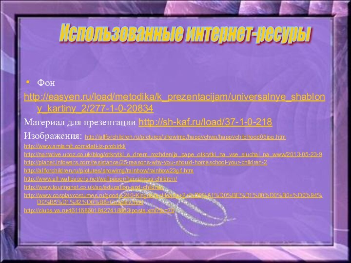 Фонhttp://easyen.ru/load/metodika/k_prezentacijam/universalnye_shablony_kartiny_2/277-1-0-20834Материал для презентации http://sh-kaf.ru/load/37-1-0-218Изображения: http://allforchildren.ru/pictures/showimg/happychwp/happychildhood05jpg.htmhttp://www.amiamit.com/deti-iz-probirki/http://narrative.ucoz.co.uk/blog/otkrytki_s_dnem_rozhdenija_pape_otkrytki_na_vse_sluchai_na_www/2013-05-23-9http://planet.infowars.com/resistance/25-reasons-why-you-should-homeschool-your-children-2http://allforchildren.ru/pictures/showimg/rainbow/rainbow23gif.htmhttp://www.all-wallpapers.net/wallpaper/happiness-children/http://www.touringnet.co.uk/aq/education-and-childrenhttp://www.cosplaycostumes.ru/goods-240-Kingdom+Hearts+2+%D0%A1%D0%BE%D1%80%D0%B0+%D0%94%D0%B5%D1%82%D0%B8+Cosplay.htmlhttp://clubs.ya.ru/4611686018427418863/posts.xml?tb=70Использованные интернет-ресурыФонhttp://easyen.ru/load/metodika/k_prezentacijam/universalnye_shablony_kartiny_2/277-1-0-20834Материал для презентации http://sh-kaf.ru/load/37-1-0-218Изображения: http://allforchildren.ru/pictures/showimg/happychwp/happychildhood05jpg.htmhttp://www.amiamit.com/deti-iz-probirki/http://narrative.ucoz.co.uk/blog/otkrytki_s_dnem_rozhdenija_pape_otkrytki_na_vse_sluchai_na_www/2013-05-23-9http://planet.infowars.com/resistance/25-reasons-why-you-should-homeschool-your-children-2http://allforchildren.ru/pictures/showimg/rainbow/rainbow23gif.htmhttp://www.all-wallpapers.net/wallpaper/happiness-children/http://www.touringnet.co.uk/aq/education-and-childrenhttp://www.cosplaycostumes.ru/goods-240-Kingdom+Hearts+2+%D0%A1%D0%BE%D1%80%D0%B0+%D0%94%D0%B5%D1%82%D0%B8+Cosplay.htmlhttp://clubs.ya.ru/4611686018427418863/posts.xml?tb=70