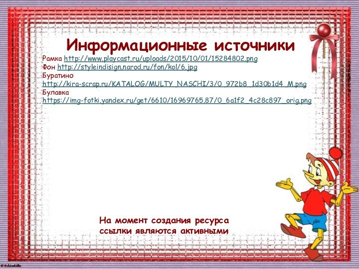 На момент создания ресурса ссылки являются активнымиИнформационные источникиРамка http://www.playcast.ru/uploads/2015/10/01/15284802.png Фон http://styleindisign.narod.ru/fon/kol/6.jpgБуратино http://kira-scrap.ru/KATALOG/MULTY_NASCHI/3/0_972b8_1d30b1d4_M.pngБулавка https://img-fotki.yandex.ru/get/6610/16969765.87/0_6a1f2_4c28c897_orig.png