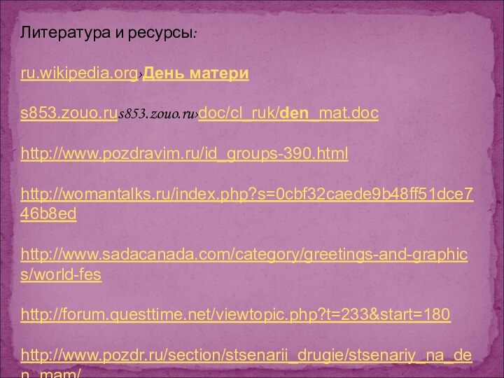 Литература и ресурсы:ru.wikipedia.org›День материs853.zouo.rus853.zouo.ru›doc/cl_ruk/den_mat.dochttp://www.pozdravim.ru/id_groups-390.htmlhttp://womantalks.ru/index.php?s=0cbf32caede9b48ff51dce746b8edhttp://www.sadacanada.com/category/greetings-and-graphics/world-feshttp://forum.questtime.net/viewtopic.php?t=233&start=180http://www.pozdr.ru/section/stsenarii_drugie/stsenariy_na_den_mam/http://avalonleg.ucoz.ru/news/den_materi/2012-05-13-65