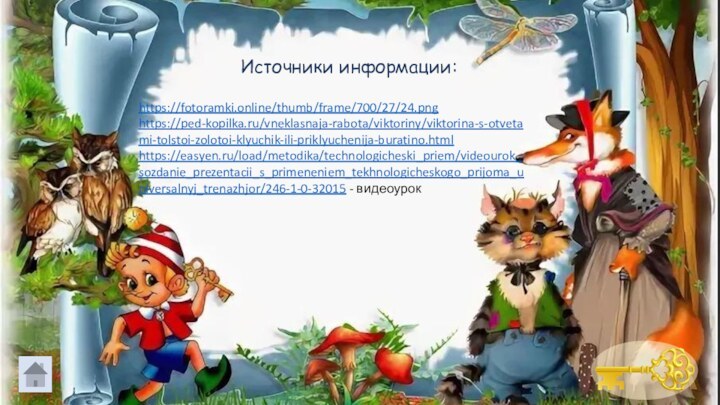 https://fotoramki.online/thumb/frame/700/27/24.pnghttps://ped-kopilka.ru/vneklasnaja-rabota/viktoriny/viktorina-s-otvetami-tolstoi-zolotoi-klyuchik-ili-priklyuchenija-buratino.htmlhttps://easyen.ru/load/metodika/technologicheski_priem/videourok_sozdanie_prezentacii_s_primeneniem_tekhnologicheskogo_prijoma_universalnyj_trenazhjor/246-1-0-32015 - видеоурокИсточники информации: