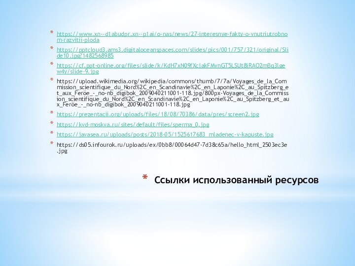 Ссылки использованный ресурсовhttps://www.xn--d1abudpr.xn--p1ai/o-nas/news/27-interesnye-fakty-o-vnutriutrobnom-razvitii-plodahttps://pptcloud3.ams3.digitaloceanspaces.com/slides/pics/001/757/321/original/Slide10.jpg?1482568985https://cf.ppt-online.org/files/slide/k/KdH7xN09fXcjakFMvnGT5LSUt8iRAO2mBq3lgew4y/slide-9.jpghttps://upload.wikimedia.org/wikipedia/commons/thumb/7/7a/Voyages_de_la_Commission_scientifique_du_Nord%2C_en_Scandinavie%2C_en_Laponie%2C_au_Spitzberg_et_aux_Feröe_-_no-nb_digibok_2009040211001-118.jpg/800px-Voyages_de_la_Commission_scientifique_du_Nord%2C_en_Scandinavie%2C_en_Laponie%2C_au_Spitzberg_et_aux_Feröe_-_no-nb_digibok_2009040211001-118.jpg https://prezentacii.org/uploads/files/18/08/70386/data/pres/screen2.jpghttps://kvd-moskva.ru/sites/default/files/sperma_0.jpghttps://javasea.ru/uploads/posts/2018-05/1525617683_mladenec-v-kapuste.jpghttps://ds05.infourok.ru/uploads/ex/0bb8/00064d47-7d38c65a/hello_html_2503ec3e.jpg