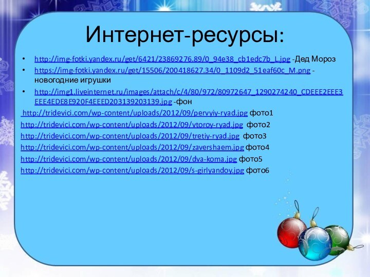 Интернет-ресурсы:http://img-fotki.yandex.ru/get/6421/23869276.89/0_94e38_cb1edc7b_L.jpg -Дед Морозhttps://img-fotki.yandex.ru/get/15506/200418627.34/0_1109d2_51eaf60c_M.png -новогодние игрушкиhttp://img1.liveinternet.ru/images/attach/c/4/80/972/80972647_1290274240_CDEEE2EEE3EEE4EDE8E920F4EEED203139203139.jpg -фон http://tridevici.com/wp-content/uploads/2012/09/pervyiy-ryad.jpg фото1http://tridevici.com/wp-content/uploads/2012/09/vtoroy-ryad.jpg фото2http://tridevici.com/wp-content/uploads/2012/09/tretiy-ryad.jpg фото3http://tridevici.com/wp-content/uploads/2012/09/zavershaem.jpg фото4http://tridevici.com/wp-content/uploads/2012/09/dva-koma.jpg фото5http://tridevici.com/wp-content/uploads/2012/09/s-girlyandoy.jpg фото6