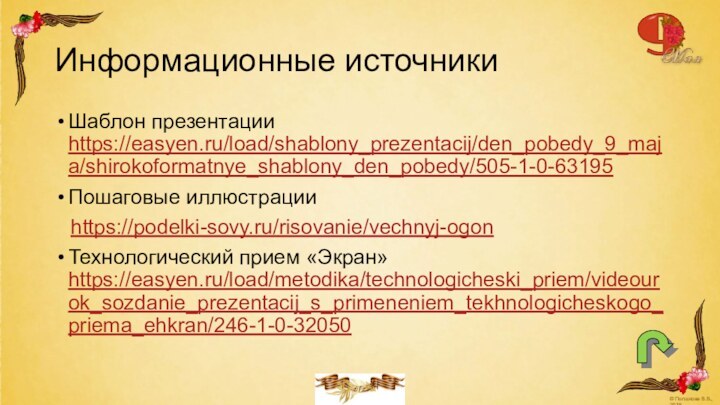 Информационные источникиШаблон презентации https://easyen.ru/load/shablony_prezentacij/den_pobedy_9_maja/shirokoformatnye_shablony_den_pobedy/505-1-0-63195 Пошаговые иллюстрацииhttps://podelki-sovy.ru/risovanie/vechnyj-ogonТехнологический прием «Экран» https://easyen.ru/load/metodika/technologicheski_priem/videourok_sozdanie_prezentacij_s_primeneniem_tekhnologicheskogo_priema_ehkran/246-1-0-32050