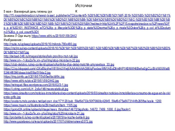 Источник5 мая – Всемирный день гигиены рук http://15.rospotrebnadzor.ru/news/-/asset_publisher/w7Ci/content/5-%D0%BC%D0%B0%D1%8F-2019-%D0%B3-%D0%B2%D1%81%D0%B5%D0%BC%D0%B8%D1%80%D0%BD%D1%8B%D0%B8-%D0%B4%D0%B5%D0%BD%D1%8C-%D0%B3%D0%B8%D0%B3%D0%B8%D0%B5%D0%BD%D1%8B-%D1%80%D1%83%D0%BA?redirect=http%3A%2F%2F15.rospotrebnadzor.ru%2Fnews%3Fp_p_id%3D101_INSTANCE_w7Ci%26p_p_lifecycle%3D0%26p_p_state%3Dnormal%26p_p_mode%3Dview%26p_p_col_id%3Dcolumn-3%26p_p_col_count%3D1Заикина Л Ода мылу https://www.stihi.ru/2019/01/09/2442Изображения :http://rsute.ru/upkeep/uploads/2019/10/mikrob-780x480.jpghttps://mzlnr.su/wp-content/uploads/2018/10/%D0%91%D0%B5%D0%B7-%D0%BD%D0%B0%D0%B7%D0%B2%D0%B0%D0%BD%D0%B8%D1%8F.jpghttp://detsad-348.ru/images/stories/kak-pravilno-myt-ruki.jpghttp://www.xn---1-jlca2a7e.xn--p1ai/img/stop-microbam-22.jpghttps://club-detstvo.ru/wp-content/uploads/kartinka-dlya-detej-malchik-umyvaetsya_33.jpghttps://2.bp.blogspot.com/-i3Xsl5tzyhw/V818mUVIwjI/AAAAAAAAG98/qPaxbxaWM1AEoD9mfHP1K8NWH6Bwho0jgCLcB/s1600/9bd952464f8396bbeacbbd55bd519da2.jpghttps://img.joinfo.ua/i/2018/07/5b55edfacb99c.jpghttps://www.stihi.ru/pics/2019/01/09/2442.jpghttps://retrogad.files.wordpress.com/2018/02/3-1.jpghttps://i.ytimg.com/vi/LH_2y6a1It8/maxresdefault.jpghttps://www.oirealtor.com/noticias-inmobiliarias/wp-content/uploads/2019/03/oirealtor-noticias-inmobiliarias-consumo-de-agua-en-la-vivienda-grifo.jpghttps://avatars.mds.yandex.net/get-zen_doc/171120/pub_59ef6d733c50f70668c42845_59ef6d75a8673144fb265fbe/scale_1200https://www.maam.ru/illustrations/29/medium/item_1105.jpghttps://gorod24.online/uploads/image/news_thrumbs/14672/bigphoto_14672_7409_1000_0.jpg?look=1http://www.xn---1-jlca2a7e.xn--p1ai/img/stop%20microbam-21.jpghttp://probakterii.ru/wp-content/uploads/2015/05/na-kozhe-bakterii.jpghttp://www.gazetaeao.ru/resurs/uploads/2017/07/childrensnews3372.jpg