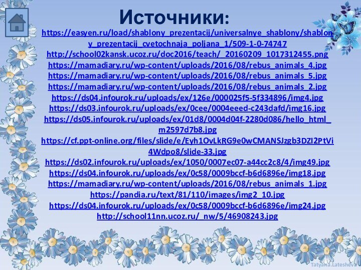 Источники: https://easyen.ru/load/shablony_prezentacij/universalnye_shablony/shablony_prezentacij_cvetochnaja_poljana_1/509-1-0-74747http://school02kansk.ucoz.ru/doc2016/teach/_20160209_1017312455.pnghttps://mamadiary.ru/wp-content/uploads/2016/08/rebus_animals_4.jpghttps://mamadiary.ru/wp-content/uploads/2016/08/rebus_animals_5.jpghttps://mamadiary.ru/wp-content/uploads/2016/08/rebus_animals_2.jpghttps://ds04.infourok.ru/uploads/ex/126e/000025f5-5f334896/img4.jpghttps://ds03.infourok.ru/uploads/ex/0cee/0004eeed-c243dafd/img16.jpghttps://ds05.infourok.ru/uploads/ex/01d8/0004d04f-2280d086/hello_html_m2597d7b8.jpghttps://cf.ppt-online.org/files/slide/e/Eyh1OvLkRG9e0wCMANSJzgb3DZI2PtVi4Wdpo8/slide-33.jpghttps://ds02.infourok.ru/uploads/ex/1050/0007ec07-a44cc2c8/4/img49.jpghttps://ds04.infourok.ru/uploads/ex/0c58/0009bccf-b6d6896e/img18.jpghttps://mamadiary.ru/wp-content/uploads/2016/08/rebus_animals_1.jpghttps://pandia.ru/text/81/110/images/img2_10.jpghttps://ds04.infourok.ru/uploads/ex/0c58/0009bccf-b6d6896e/img24.jpghttp://school11nn.ucoz.ru/_nw/5/46908243.jpg