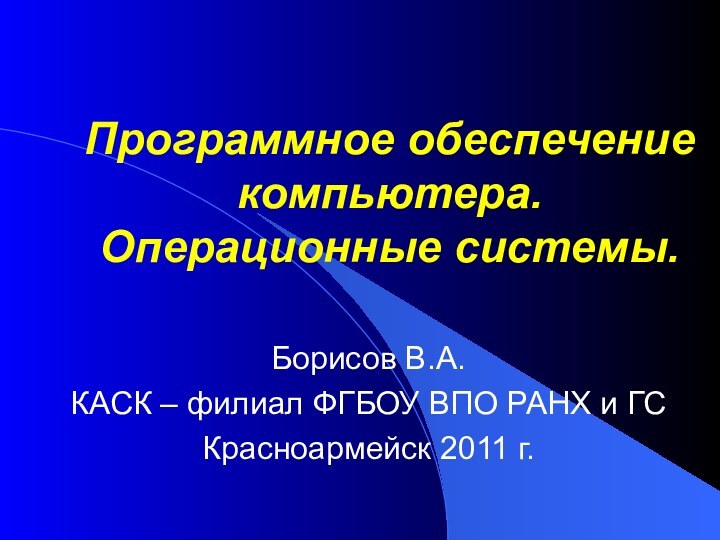 Программное обеспечение компьютера.  Операционные системы.Борисов В.А.КАСК – филиал ФГБОУ ВПО РАНХ и ГСКрасноармейск 2011 г.