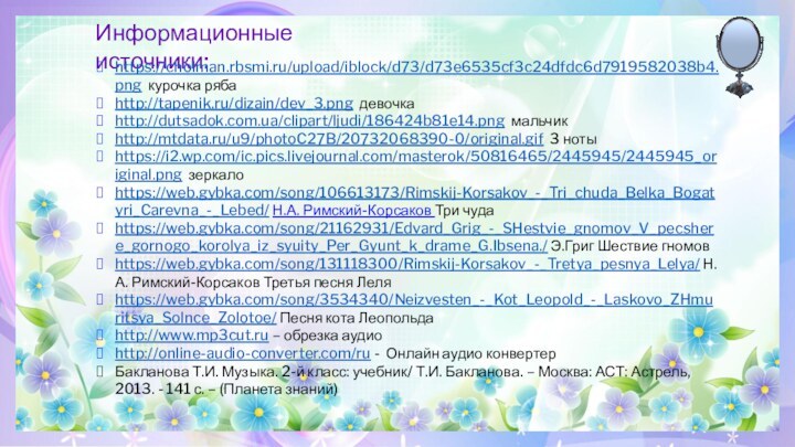 Информационные источники:https://cholman.rbsmi.ru/upload/iblock/d73/d73e6535cf3c24dfdc6d7919582038b4.png курочка рябаhttp://tapenik.ru/dizain/dev_3.png девочкаhttp://dutsadok.com.ua/clipart/ljudi/186424b81e14.png мальчикhttp://mtdata.ru/u9/photoC27B/20732068390-0/original.gif 3 нотыhttps://i2.wp.com/ic.pics.livejournal.com/masterok/50816465/2445945/2445945_original.png зеркалоhttps://web.gybka.com/song/106613173/Rimskij-Korsakov_-_Tri_chuda_Belka_Bogatyri_Carevna_-_Lebed/ Н.А. Римский-Корсаков Три