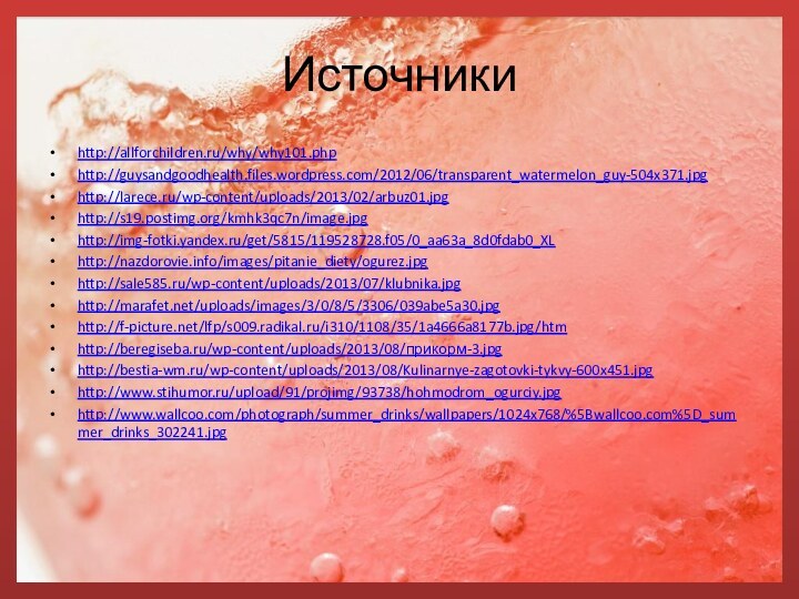 Источникиhttp://allforchildren.ru/why/why101.phphttp://guysandgoodhealth.files.wordpress.com/2012/06/transparent_watermelon_guy-504x371.jpghttp://larece.ru/wp-content/uploads/2013/02/arbuz01.jpghttp://s19.postimg.org/kmhk3qc7n/image.jpghttp://img-fotki.yandex.ru/get/5815/119528728.f05/0_aa63a_8d0fdab0_XLhttp://nazdorovie.info/images/pitanie_diety/ogurez.jpghttp://sale585.ru/wp-content/uploads/2013/07/klubnika.jpghttp://marafet.net/uploads/images/3/0/8/5/3306/039abe5a30.jpghttp://f-picture.net/lfp/s009.radikal.ru/i310/1108/35/1a4666a8177b.jpg/htmhttp://beregiseba.ru/wp-content/uploads/2013/08/прикорм-3.jpghttp://bestia-wm.ru/wp-content/uploads/2013/08/Kulinarnye-zagotovki-tykvy-600x451.jpghttp://www.stihumor.ru/upload/91/projimg/93738/hohmodrom_ogurciy.jpghttp://www.wallcoo.com/photograph/summer_drinks/wallpapers/1024x768/%5Bwallcoo.com%5D_summer_drinks_302241.jpg