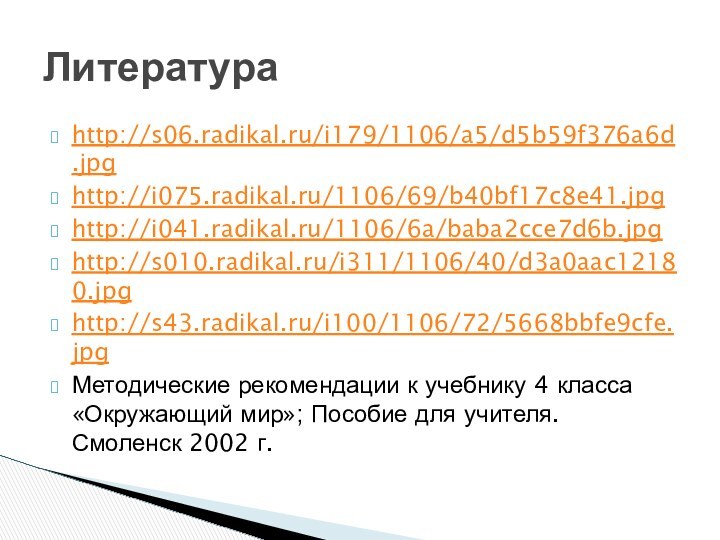 http://s06.radikal.ru/i179/1106/a5/d5b59f376a6d.jpghttp://i075.radikal.ru/1106/69/b40bf17c8e41.jpghttp://i041.radikal.ru/1106/6a/baba2cce7d6b.jpghttp://s010.radikal.ru/i311/1106/40/d3a0aac12180.jpghttp://s43.radikal.ru/i100/1106/72/5668bbfe9cfe.jpgМетодические рекомендации к учебнику 4 класса «Окружающий мир»; Пособие для учителя. Смоленск 2002 г.Литература